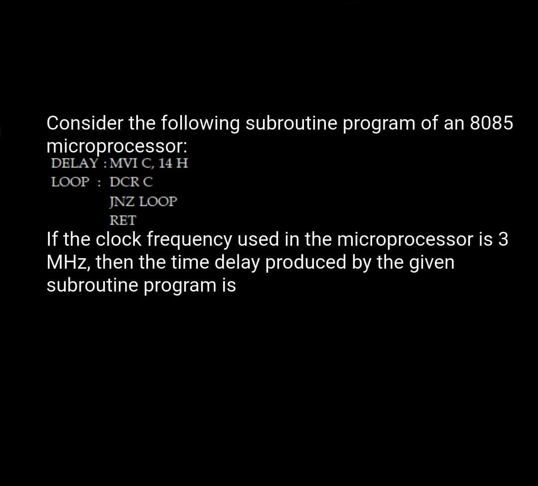 Consider the following subroutine program of an 8085
microprocessor:
DELAY : MVI C, 14 H
LOOP : DCRC
JNZ LOOP
RET
If the clock frequency used in the microprocessor is 3
MHz, then the time delay produced by the given
subroutine program is
