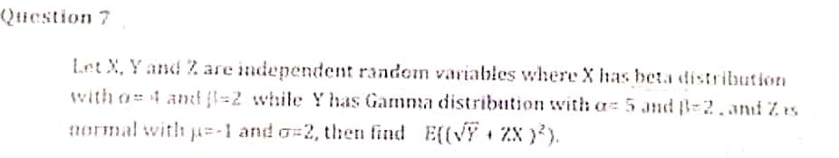 (Qiestion 7
Let X, Y and Z are independent random variables where X has beta distribution
with o= 4 ant fl=2 while Y has Gamma distribution with a 5 and B-2.and Z es
1ormal with p=-1 and o=2, t:en find E((VY 1 zx }²).
