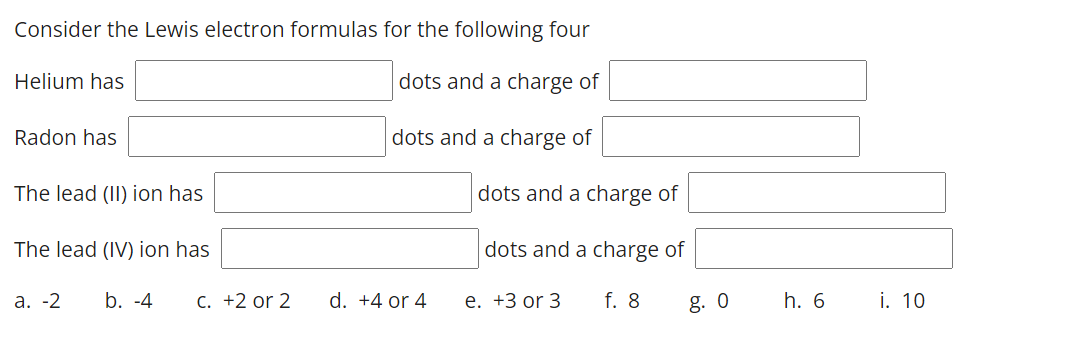 Consider the Lewis electron formulas for the following four
Helium has
dots and a charge of
Radon has
dots and a charge of
The lead (II) ion has
dots and a charge of
The lead (IV) ion has
dots and a charge of
а. -2
b. -4
C. +2 or 2
d. +4 or 4
е. +3 or 3
f. 8
g. 0
h. 6
i. 10
