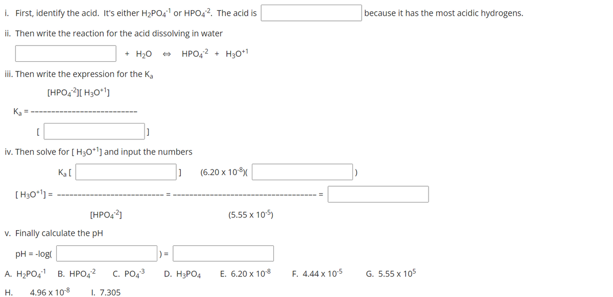 i. First, identify the acid. It's either H2PO41 or HPO4?. The acid is
because it has the most acidic hydrogens.
ii. Then write the reaction for the acid dissolving in water
+ H20
HPO42
+ H30+1
iii. Then write the expression for the Ka
[HPO42][ H30*1]
Ka
iv. Then solve for [ H30*l] and input the numbers
Ką [
(6.20 х 10-8)
[ H30*l] =
[HPO42]
(5.55 x 10-5)
v. Finally calculate the pH
pH = -log(
) =
A. H2PO41
В. НРОД2
С. РОД3
D. H3PОД
E. 6.20 x 10-8
F. 4.44 x 10-5
G. 5.55 x 105
Н.
4.96 x 10-8
I. 7.305
