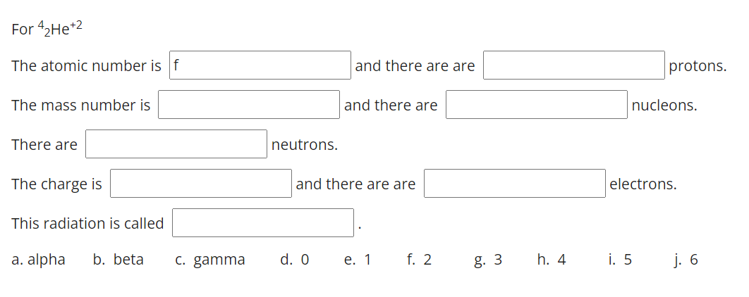 For 42He*2
The atomic number is f
and there are are
protons.
The mass number is
and there are
nucleons.
There are
neutrons.
The charge is
and there are are
electrons.
This radiation is called
a. alpha
b. beta
C. gamma
d. 0
е. 1
f. 2
g. 3
h. 4
i. 5
j. 6
