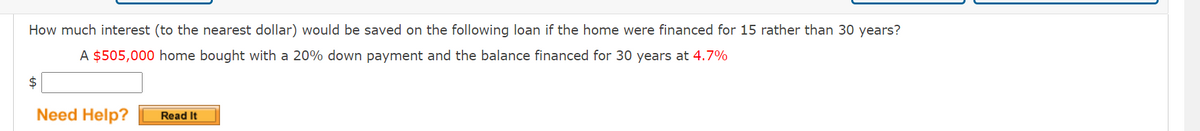 How much interest (to the nearest dollar) would be saved on the following loan if the home were financed for 15 rather than 30 years?
A $505,000 home bought with a 20% down payment and the balance financed for 30 years at 4.7%
2$
Need Help?
Read It
