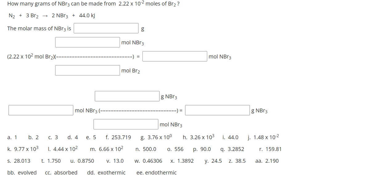 How many grams of NBr3 can be made from 2.22 x 102 moles of Br2?
N2 + 3 Br2
2 NB13 + 44.0 kJ
The molar mass of NBR3 is
g
mol NB33
(2.22 x 102 mol Br2)(-
-) =
mol NBR3
mol Br2
g NB13
mol NB13
-) =
g NBR3
mol NBR3
а. 1
b. 2
С. 3
d. 4
е. 5
f. 253.719
g. 3.76 x 10°
h. 3.26 x 103
i. 44.0
j. 1.48 x 102
k. 9.77 x 103
I. 4.44 x 102
m. 6.66 x 10²
n. 500.0
0. 556
р. 90.0
q. 3.2852
r. 159.81
S. 28.013
t. 1.750
u. 0.8750
V. 13.0
w. 0.46306
X. 1.3892
у. 24.5
Z. 38.5
аа. 2.190
bb. evolved
CC. absorbed
dd. exothermic
ee. endothermic
