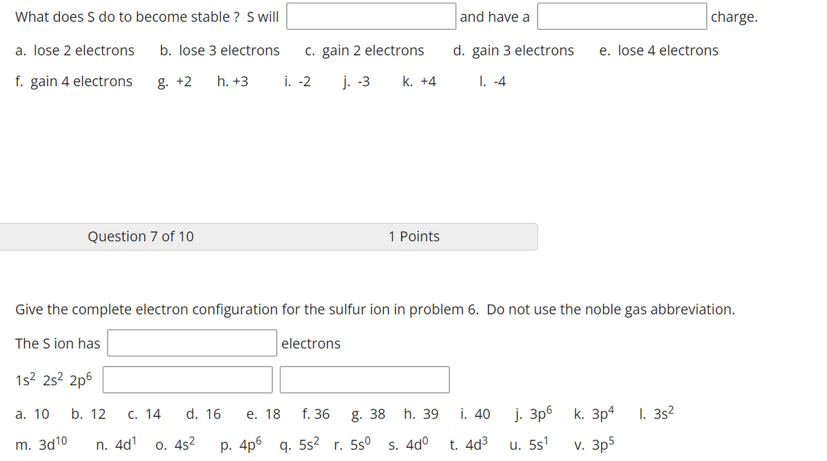 What does S do to become stable ? Swill
and have a
charge.
a. lose 2 electrons
b. lose 3 electrons
c. gain 2 electrons
d. gain 3 electrons
e. lose 4 electrons
f. gain 4 electrons
g. +2
h. +3
i. -2
j. -3
k. +4
I. -4
Question 7 of 10
1 Points
Give the complete electron configuration for the sulfur ion in problem 6. Do not use the noble gas abbreviation.
The S ion has
electrons
1s2 2s? 2p6
а. 10
d. 16
i. 40
j. 3p6 k. 3p4
I. 3s2
b. 12
С. 14
е. 18
f. 36
g. 38
h. 39
m. За10
n. 4d1
o. 4s2
р. 4p6 q. 552
r. 5s°
S. 4dº
t. 4d3
u. 5s1
v. 3p5
