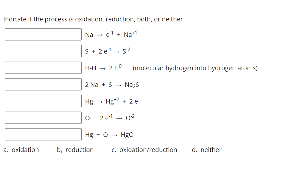 Indicate if the process is oxidation, reduction, both, or neither
Na
e-1 + Na+1
S + 2 e-1→ s2
Н-Н
2 H°
(molecular hydrogen into hydrogen atoms)
2 Na + S
Na2S
Hg - Hg+2 + 2 e-1
O + 2 e-1
02
Hg + O
Hgo
a. oxidation
b, reduction
c. oxidation/reduction
d. neither
