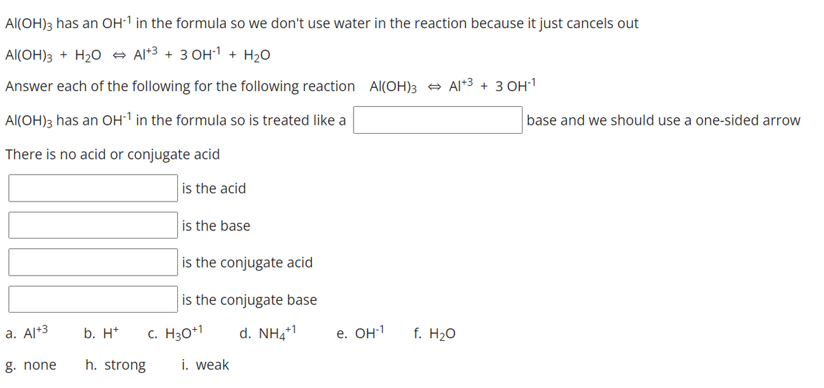 Al(OH)3 has an OH-1 in the formula so we don't use water in the reaction because it just cancels out
Al(OH)3 + H20 +
Al*3 + 3 OH1 + H2O
Answer each of the following for the following reaction Al(OH)3 Al+3 + 3 OH1
Al(OH)3 has an OH1 in the formula so is treated like a
base and we should use a one-sided arrow
There is no acid or conjugate acid
is the acid
is the base
is the conjugate acid
is the conjugate base
a. Al+3
b. H*
c. H30+1
d. NH4+1
е. Он1
f. H20
g. none
h. strong
i. weak
