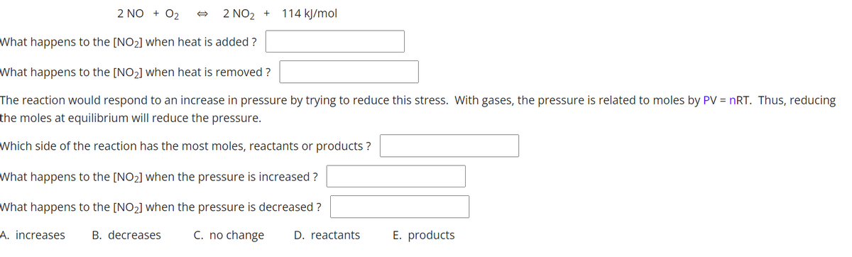 2 NO + 02
2 NO2 +
114 kJ/mol
What happens to the [NO2] when heat is added ?
What happens to the [NO2] when heat is removed ?
The reaction would respond to an increase in pressure by trying to reduce this stress. With gases, the pressure is related to moles by PV = nRT. Thus, reducing
the moles at equilibrium will reduce the pressure.
Which side of the reaction has the most moles, reactants or products ?
What happens to the [NO2] when the pressure is increased ?
What happens to the [NO2] when the pressure is decreased ?
A. increases
B. decreases
C. no change
D. reactants
E. products
