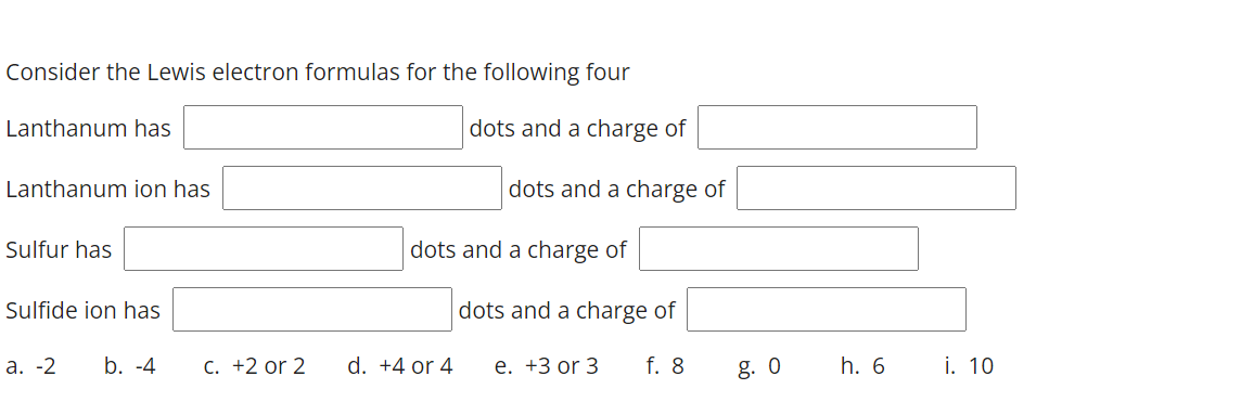 Consider the Lewis electron formulas for the following four
Lanthanum has
dots and a charge of
Lanthanum ion has
dots and a charge of
Sulfur has
dots and a charge of
Sulfide ion has
dots and a charge of
а. -2
b. -4
C. +2 or 2
d. +4 or 4
е. +3 or 3
f. 8
g. 0
h. 6
i. 10
