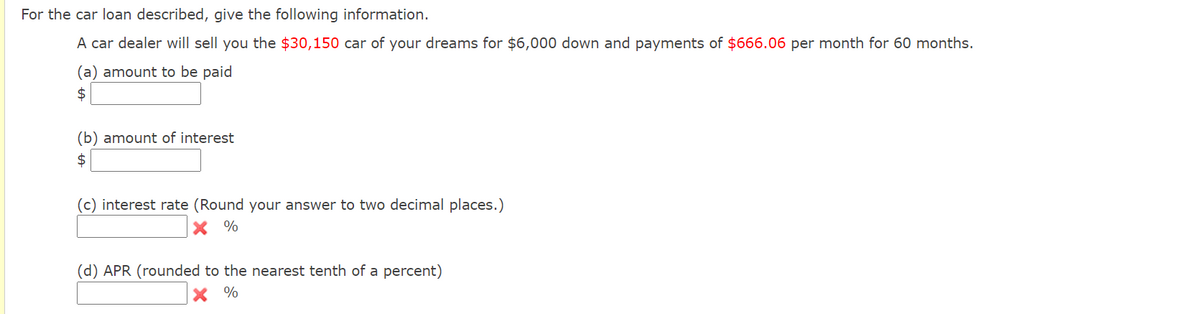 For the car loan described, give the following information.
A car dealer will sell you the $30,150 car of your dreams for $6,000 down and payments of $666.06 per month for 60 months.
(a) amount to be paid
$
(b) amount of interest
2$
(c) interest rate (Round your answer to two decimal places.)
X %
(d) APR (rounded to the nearest tenth of a percent)
%
