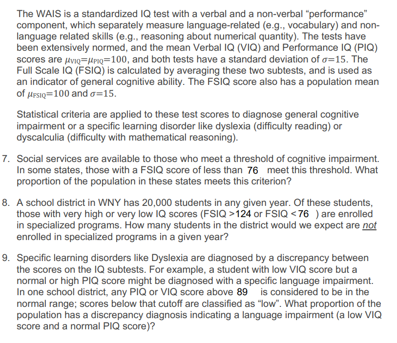 The WAIS is a standardized IQ test with a verbal and a non-verbal “performance” component, which separately measure language-related (e.g., vocabulary) and non-language related skills (e.g., reasoning about numerical quantity). The tests have been extensively normed, and the mean Verbal IQ (VIQ) and Performance IQ (PIQ) scores are \( \mu_{VIQ} = \mu_{PIQ} = 100 \), and both tests have a standard deviation of \( \sigma = 15 \). The Full Scale IQ (FSIQ) is calculated by averaging these two subtests, and is used as an indicator of general cognitive ability. The FSIQ score also has a population mean of \( \mu_{FSIQ} = 100 \) and \( \sigma = 15 \).

Statistical criteria are applied to these test scores to diagnose general cognitive impairment or a specific learning disorder like dyslexia (difficulty reading) or dyscalculia (difficulty with mathematical reasoning).

7. Social services are available to those who meet a threshold of cognitive impairment. In some states, those with an FSIQ score of less than 76 meet this threshold. What proportion of the population in these states meets this criterion?

8. A school district in WNY has 20,000 students in any given year. Of these students, those with very high or very low IQ scores (FSIQ > 124 or FSIQ < 76) are enrolled in specialized programs. How many students in the district would we expect are not enrolled in specialized programs in a given year?

9. Specific learning disorders like Dyslexia are diagnosed by a discrepancy between the scores on the IQ subtests. For example, a student with low VIQ score but a normal or high PIQ score might be diagnosed with a specific language impairment. In one school district, any PIQ or VIQ score above 89 is considered to be in the normal range; scores below that cutoff are classified as “low”. What proportion of the population has a discrepancy diagnosis indicating a language impairment (a low VIQ score and a normal PIQ score)?