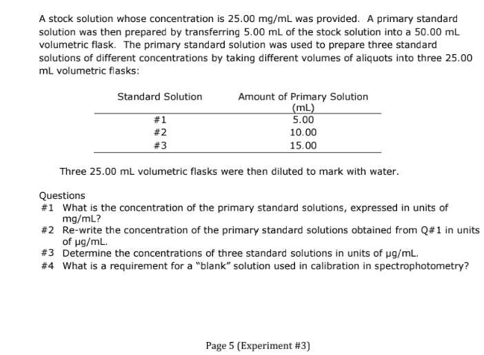 A stock solution whose concentration is 25.00 mg/mL was provided. A primary standard
solution was then prepared by transferring 5.00 mL of the stock solution into a 50.00 mL
volumetric flask. The primary standard solution was used to prepare three standard
solutions of different concentrations by taking different volumes of aliquots into three 25.00
mL volumetric flasks:
Standard Solution
#1
#2
#3
Amount of Primary Solution
(mL)
5.00
10.00
15.00
Three 25.00 mL volumetric flasks were then diluted to mark with water.
Questions
#1 What is the concentration of the primary standard solutions, expressed in units of
mg/ml?
#2
Re-write the concentration of the primary standard solutions obtained from Q#1 in units
of μg/mL.
#3 Determine the concentrations of three standard solutions in units of µg/mL.
#4 What is a requirement for a "blank" solution used in calibration in spectrophotometry?
Page 5 (Experiment #3)