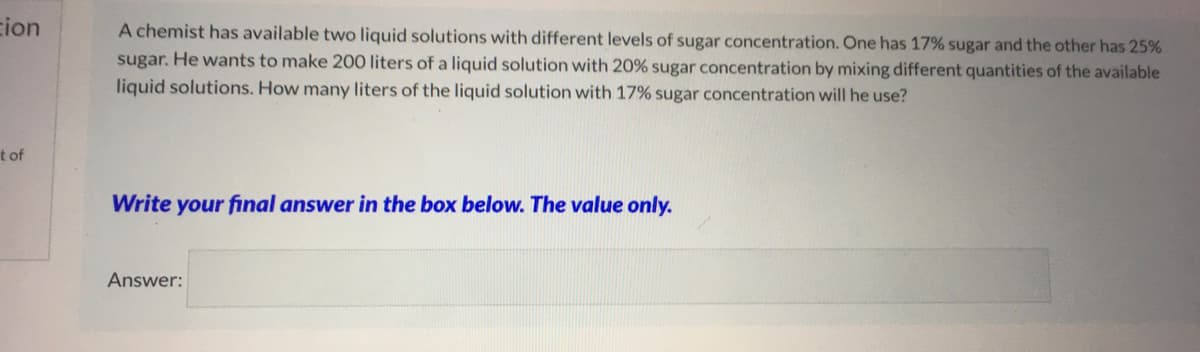 ion
A chemist has available two liquid solutions with different levels of sugar concentration. One has 17% sugar and the other has 25%
sugar. He wants to make 200 liters of a liquid solution with 20% sugar concentration by mixing different quantities of the available
liquid solutions. How many liters of the liquid solution with 17% sugar concentration will he use?
t of
Write your final answer in the box below. The value only.
Answer:
