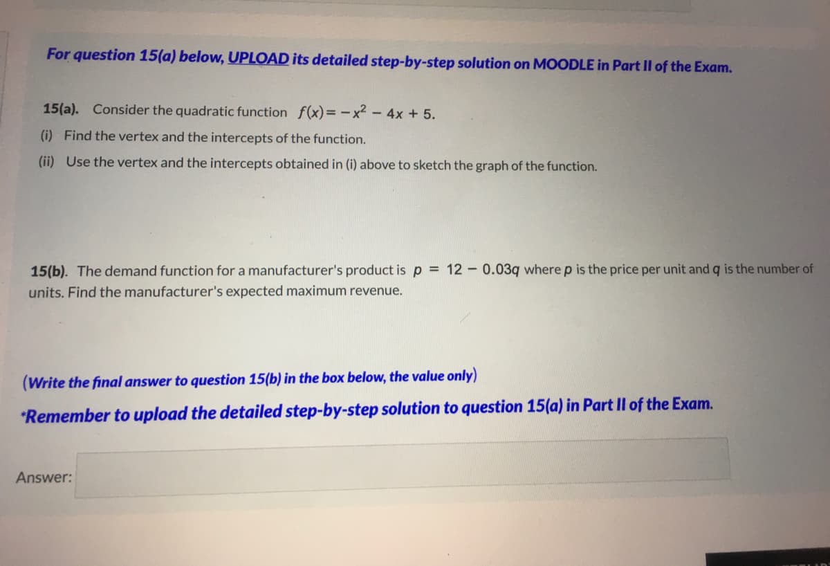 For question 15(a) below, UPLOAD its detailed step-by-step solution on MOODLE in Part II of the Exam.
15(a). Consider the quadratic function f(x)= -x² - 4x +5.
(i) Find the vertex and the intercepts of the function.
(ii) Use the vertex and the intercepts obtained in (i) above to sketch the graph of the function.
15(b). The demand function for a manufacturer's product is p = 12 - 0.03q where p is the price per unit and q is the number of
units. Find the manufacturer's expected maximum revenue.
(Write the final answer to question 15(b) in the box below, the value only)
*Remember to upload the detailed step-by-step solution to question 15(a) in Part Il of the Exam.
Answer:
