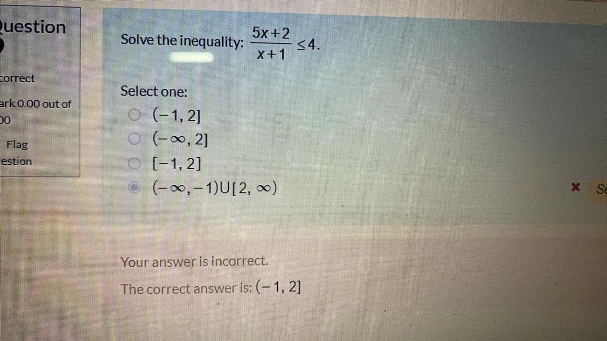 Question
Solve the inequality:
5x+2
<4.
X+1
correct
Select one:
ark 0.00 out of
O (-1, 2]
O (-0, 2]
O [-1, 2]
O (-0,- 1)U[2, 0)
00
Flag
estion
X Se
Your answer is incorrect.
The correct answer is: (- 1, 2]
