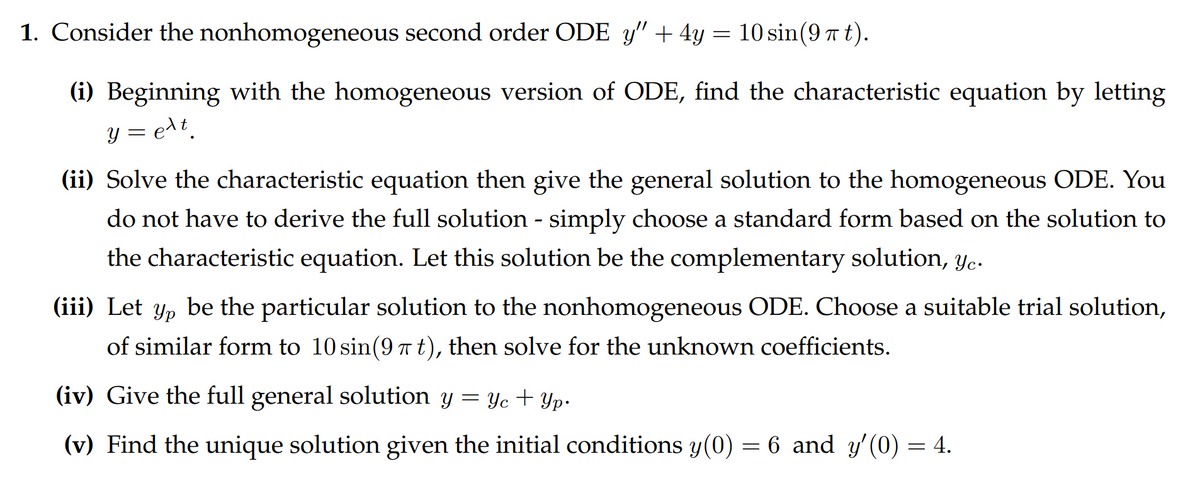 1. Consider the nonhomogeneous second order ODE y" + 4y = 10 sin(9 í t).
(i) Beginning with the homogeneous version of ODE, find the characteristic equation by letting
y=e¹t
(ii) Solve the characteristic equation then give the general solution to the homogeneous ODE. You
do not have to derive the full solution - simply choose a standard form based on the solution to
the characteristic equation. Let this solution be the complementary solution, yc.
(iii) Let yp be the particular solution to the nonhomogeneous ODE. Choose a suitable trial solution,
of similar form to 10 sin(9 π t), then solve for the unknown coefficients.
(iv) Give the full general solution y = y + yp.
(v) Find the unique solution given the initial conditions y(0) = 6 and y'(0)
= 4.