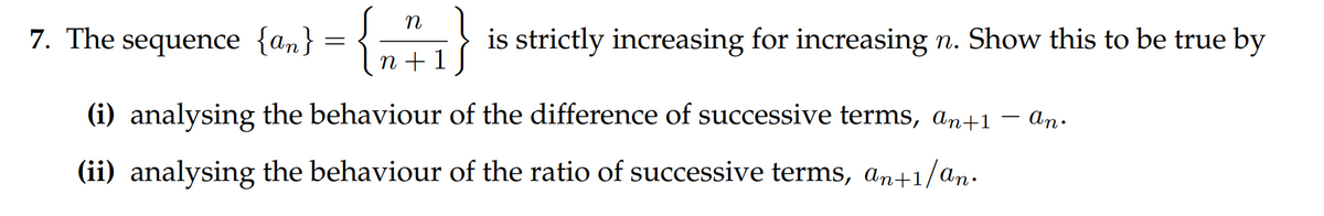 n
{an} = { 1 + ₁
n+ 1
7. The sequence {an} =
is strictly increasing for increasing n. Show this to be true by
(i) analysing the behaviour of the difference of successive terms, an+1
(ii) analysing the behaviour of the ratio of successive terms, an+1/an.
- an.