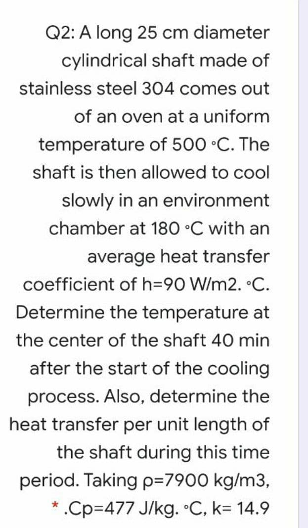 Q2: A long 25 cm diameter
cylindrical shaft made of
stainless steel 304 comes out
of an oven at a uniform
temperature of 500 •C. The
shaft is then allowed to cool
slowly in an environment
chamber at 180 °C with an
average heat transfer
coefficient of h=90 W/m2. °C.
Determine the temperature at
the center of the shaft 40 min
after the start of the cooling
process. Also, determine the
heat transfer per unit length of
the shaft during this time
period. Taking p=7900 kg/m3,
* .Cp%3477 J/kg. •C, k= 14.9
