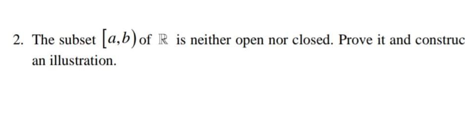 2. The subset [a,b) of R is neither open nor closed. Prove it and construc
an illustration.