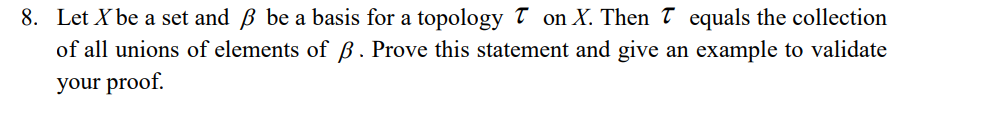 8. Let X be a set and B be a basis for a topology T on X. Then T equals the collection
of all unions of elements of B . Prove this statement and give an example to validate
your proof.
