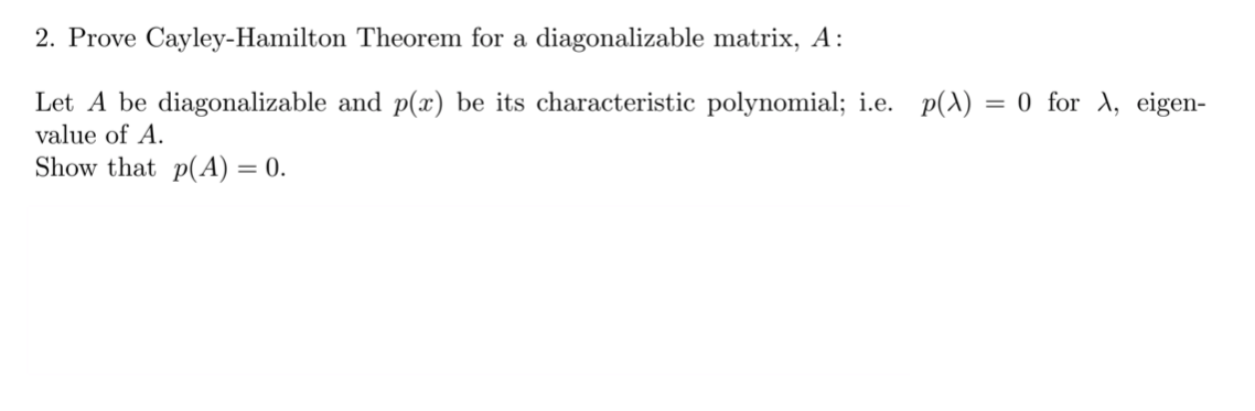 2. Prove Cayley-Hamilton Theorem for a diagonalizable matrix, A:
Let A be diagonalizable and p(x) be its characteristic polynomial; i.e.
value of A.
p(A) :
= 0 for A, eigen-
Show that p(A) = 0.
