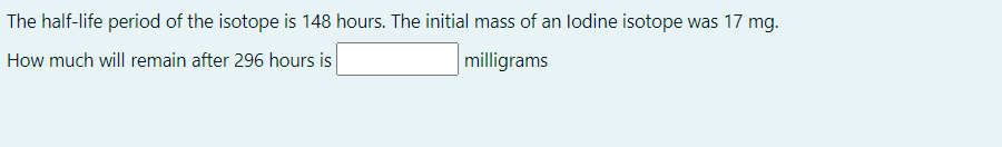 The half-life period of the isotope is 148 hours. The initial mass of an lodine isotope was 17 mg.
How much will remain after 296 hours is
milligrams
