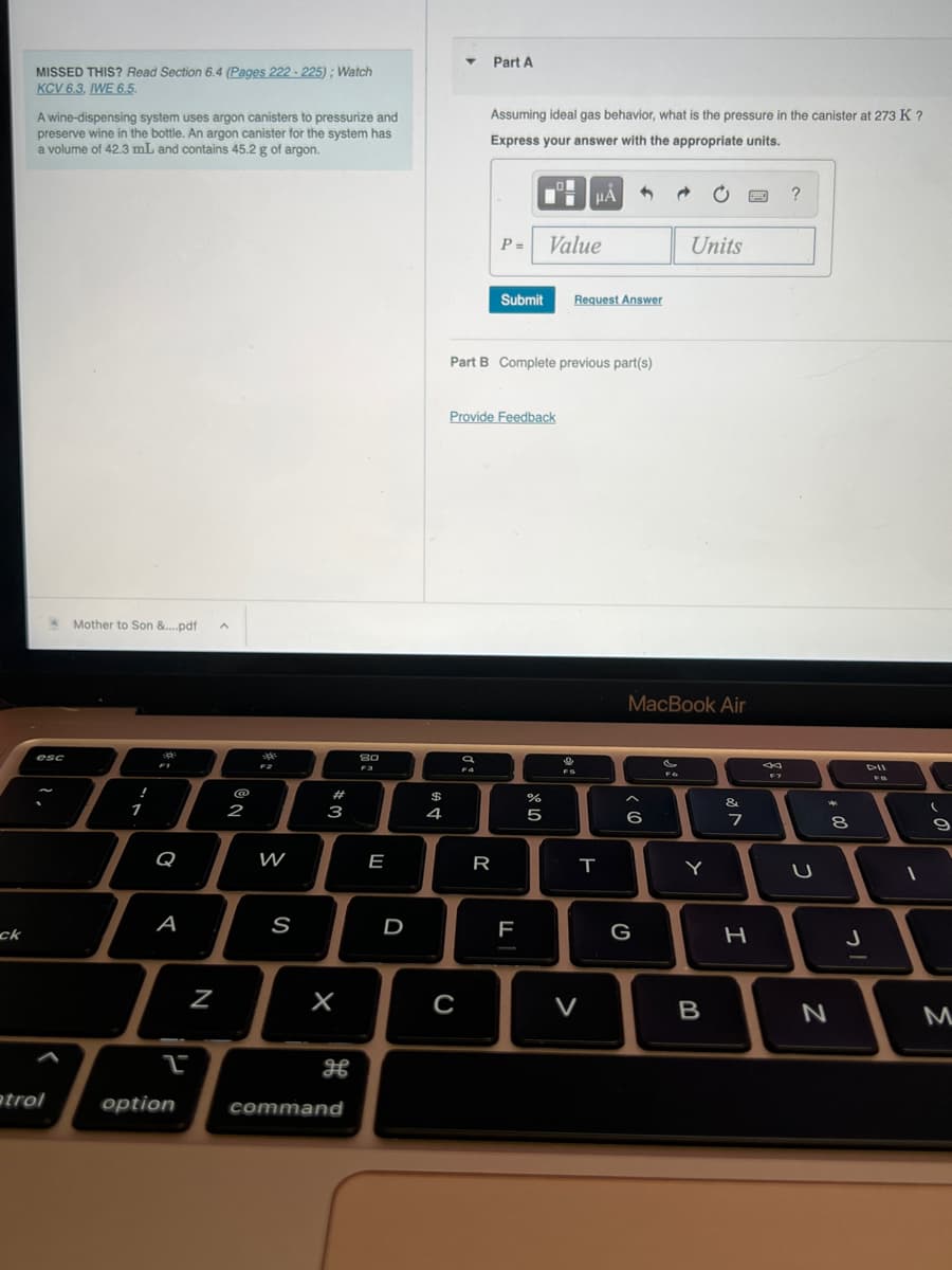 ck
MISSED THIS? Read Section 6.4 (Pages 222-225); Watch
KCV 6.3, IWE 6.5.
A wine-dispensing system uses argon canisters to pressurize and
preserve wine in the bottle. An argon canister for the system has
a volume of 42.3 mL and contains 45.2 g of argon.
esc
atrol
Mother to Son &....pdf A
1
R
F1
O
A
L
option
N
NO
2
-0%
F2
W
S
#
3
X
H
command
80
E
D
$
4
T Part A
C
с
Assuming ideal gas behavior, what is the pressure in the canister at 273 K ?
Express your answer with the appropriate units.
a
F4
P=
Provide Feedback
Part B Complete previous part(s)
R
Submit Request Answer
F
olo 50
Value
do
%
HÅ
9
T
V
3
< 6
G
@
MacBook Air
Units
&
FG
Y
B
&
7
H
F7
?
U
*
8
00
N
J
DII
FB
(
9
M