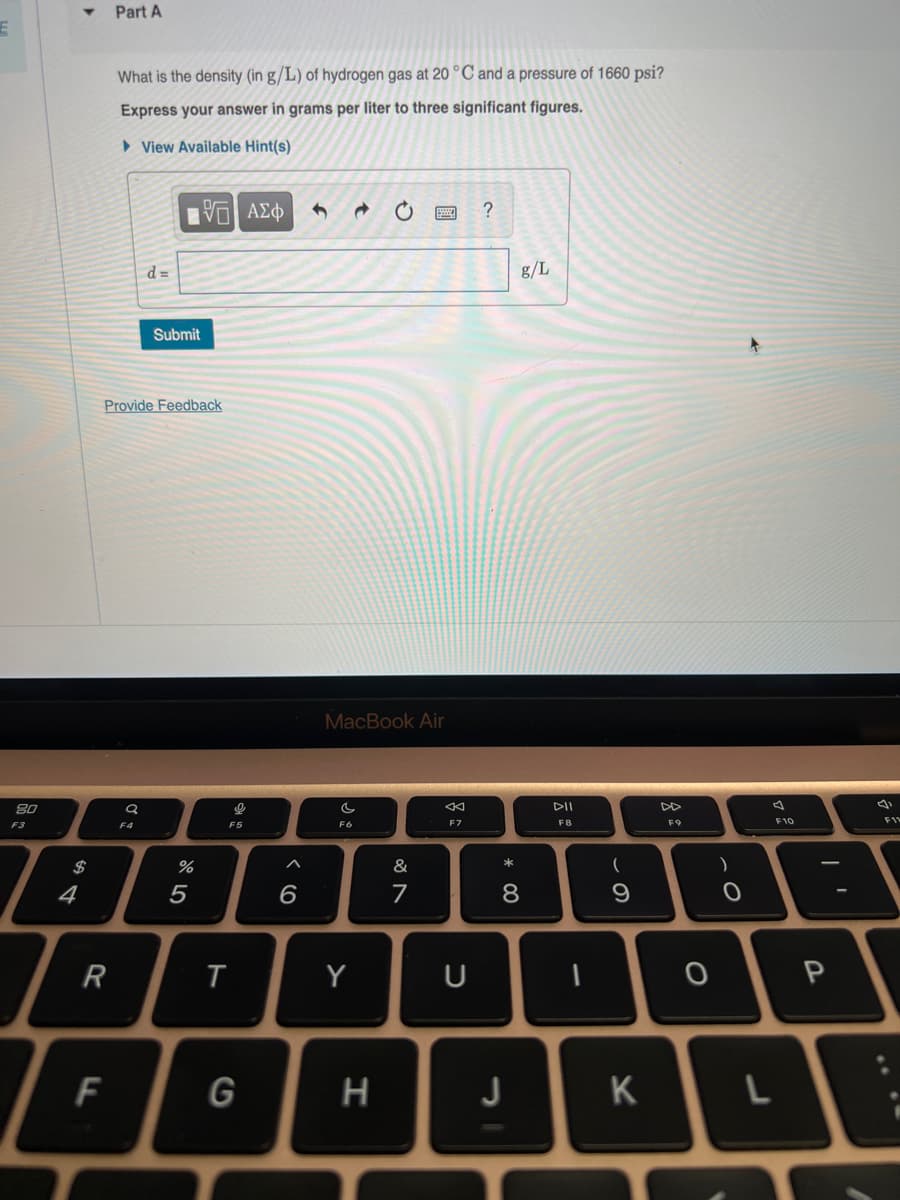 E
80
F3
4
R
Part A
F
What is the density (in g/L) of hydrogen gas at 20 °C and a pressure of 1660 psi?
Express your answer in grams per liter to three significant figures.
View Available Hint(s)
Provide Feedback
a
d=
F4
195| ΑΣΦ
Submit
%
5
9
F5
T
G
6
MacBook Air
C
F6
Y
O
H
&
7
F7
U
?
* 00
g/L
8
J
DII
F8
1
(
9
K
DD
F9
O
O
J
F10
P
4
F11
