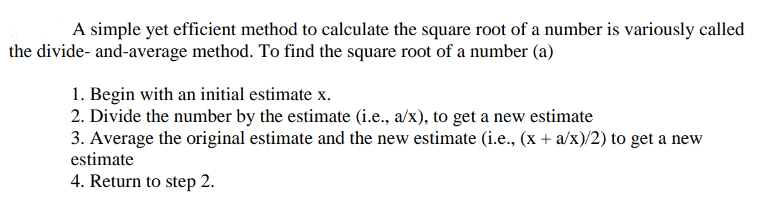 A simple yet efficient method to calculate the square root of a number is variously called
the divide-and-average method. To find the square root of a number (a)
1. Begin with an initial estimate x.
2. Divide the number by the estimate (i.e., a/x), to get a new estimate
3. Average the original estimate and the new estimate (i.e., (x + a/x)/2) to get a new
estimate
4. Return to step 2.