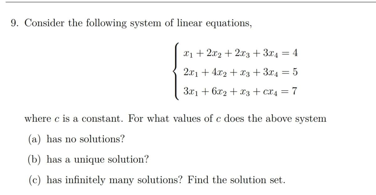 9. Consider the following system of linear equations,
x₁ + 2x₂ + 2x3 + 3x4 = 4
2x1 + 4x₂ + x3 + 3x4 = 5
3x₁ +6x2 + x3 + CX4 = 7
where c is a constant. For what values of c does the above system
(a) has no solutions?
(b) has a unique solution?
(c) has infinitely many solutions? Find the solution set.