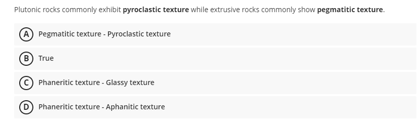 Plutonic rocks commonly exhibit pyroclastic texture while extrusive rocks commonly show pegmatitic texture.
(A) Pegmatitic texture - Pyroclastic texture
B) True
(C) Phaneritic texture - Glassy texture
(D) Phaneritic texture - Aphanitic texture