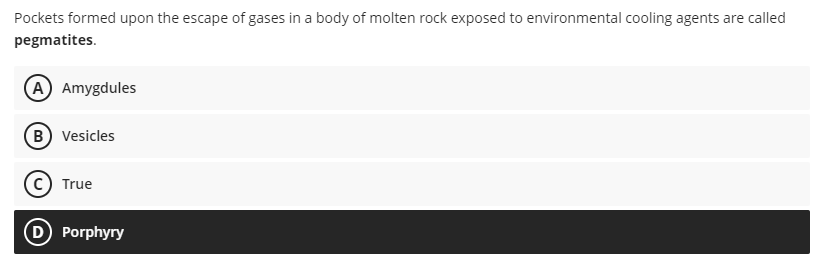 Pockets formed upon the escape of gases in a body of molten rock exposed to environmental cooling agents are called
pegmatites.
(A) Amygdules
B) Vesicles
True
(D) Porphyry