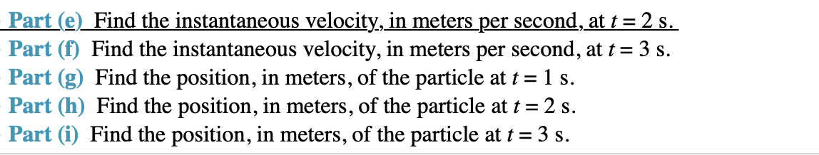 Part (e) Find the instantaneous velocity, in meters per second, at t 2 s
Part (f) Find the instantaneous velocity, in meters per second, at t 3 s
Part (g) Find the position, in meters, of the particle at t = 1 s
Part (h) Find the position, in meters, of the particle at 2 s
Part (i) Find the position, in meters, of the particle at t 3 s
