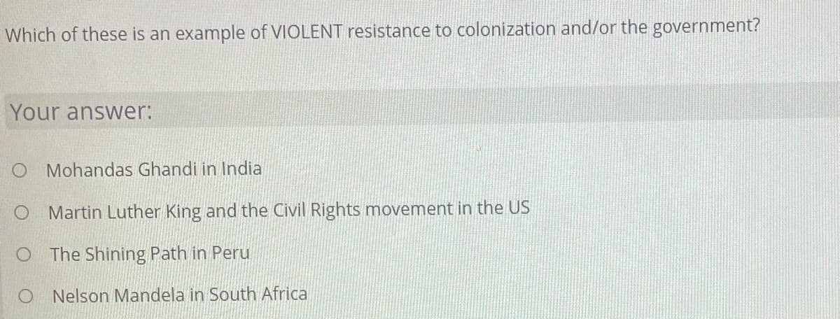 Which of these is an example of VIOLENT resistance to colonization and/or the government?
Your answer:
Mohandas Ghandi in India
Martin Luther King and the Civil Rights movement in the US
O The Shining Path in Peru
Nelson Mandela in South Africa
