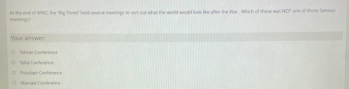 At the end of WW2, the "Big Three" held several meetings to sort out what the world would look like after the War. Which of these was NOT one of those famous
meetings?
Your answer:
O Tehran Conference
O Yalta Conference
O Potsdam Conference
O Warsaw Conference
