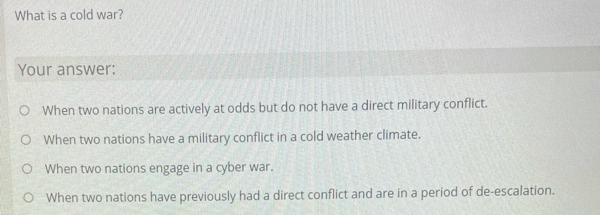 What is a cold war?
Your answer:
When two nations are actively at odds but do not have a direct military conflict.
O When two nations have a military conflict in a cold weather climate.
When two nations engage in a cyber war.
When two nations have previously had a direct conflict and are in a period of de-escalation.
