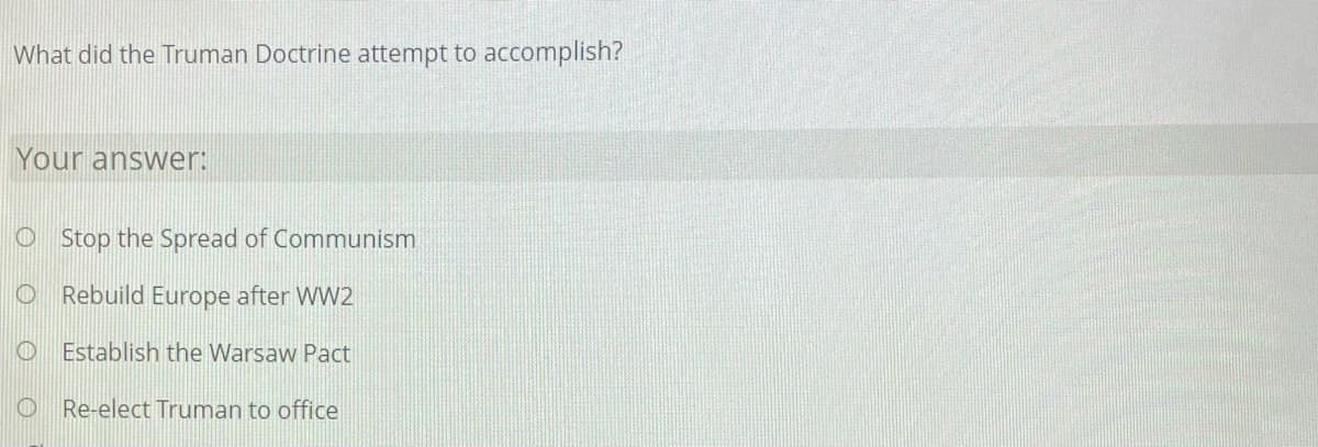 What did the Truman Doctrine attempt to accomplish?
Your answer:
O Stop the Spread of Communism
O Rebuild Europe after WW2
O Establish the Warsaw Pact
O Re-elect Truman to office
