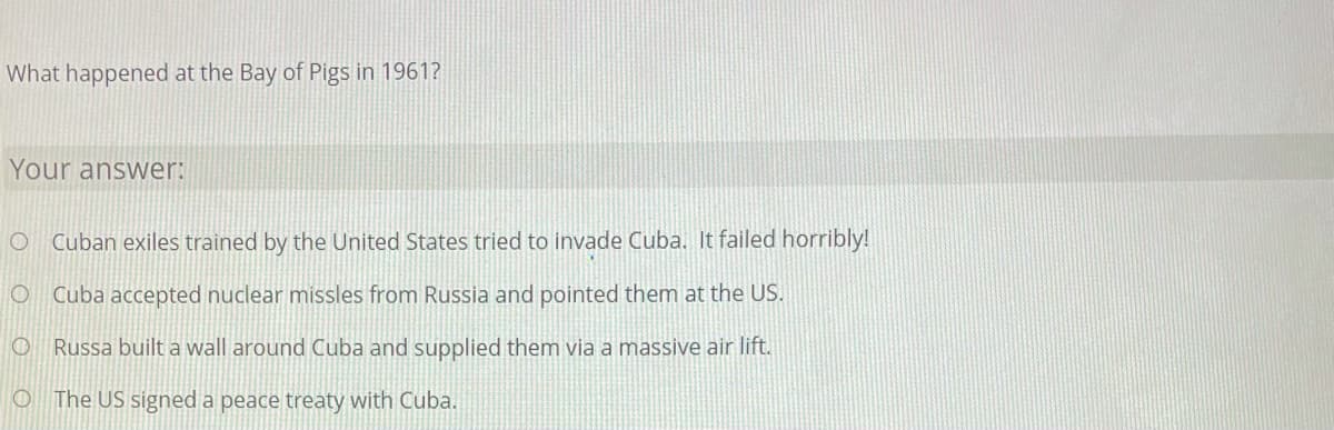 What happened at the Bay of Pigs in 1961?
Your answer:
Cuban exiles trained by the United States tried to invade Cuba. It failed horribly!
O Cuba accepted nuclear missles from Russia and pointed them at the US.
O Russa built a wall around Cuba and supplied them via a massive air lift.
O The US signed a peace treaty with Cuba.
