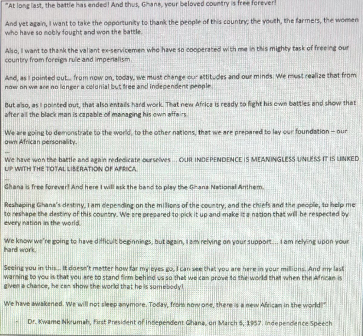 "At long last, the battle has ended! And thus, Ghana, your beloved country is free forever!
And yet again, I want to take the opportunity to thank the people of this country; the youth, the farmers, the women
who have so nobly fought and won the battle.
Also, I want to thank the valiant ex-servicemen who have so cooperated with me in this mighty task of freeing our
country from foreign rule and imperialism.
And, as I pointed out from now on, today, we must change our attitudes and our minds. We must realize that from
now on we are no longer a colonial but free and independent people.
But also, as I pointed out, thet also entails hard work. That new Africa is rEady to fight his own battles and show that
after all the black man is capable of managing his own affairs.
We are going to demonstrate to the world, to the other nations, that we are prepared to lay our foundation-our
own African personality.
We have won the battle and again rededicate ourselves OUR INDEPENDENCE IS MEANINGLESS UNLESS IT IS LINKED
UP WITH THE TOTAL LIBERATION OF AFRICA.
Ghana is free forever! And here I will ask the band to play the Ghana National Anthenm.
Reshaping Ghana's destiny, I am depending on the millions of the country, and the chiefs and the people, to help me
to reshape the destiny of this country. We are prepared to pick it up and make it a nation that will be respected by
every nation in the world.
We know we're going to have difficult beginnings, but again, I am relying on your support... I am relyine upon your
hard work
Seeing you in this.. It doesn't matter how far my eyes go, Ican see that you are here in your millions. And my last
warning to you is that you are to stand firm behind us so that we can prove to the world that when the African is
given a chance, he can show the world that he is somebody!
We have awakened. We will not sleep anymore. Today, from now one, there is a new African in the world!
Dr. Kwame Nkrumah, First President of Independent Ghana, on March 6, 1957. Independence Speech

