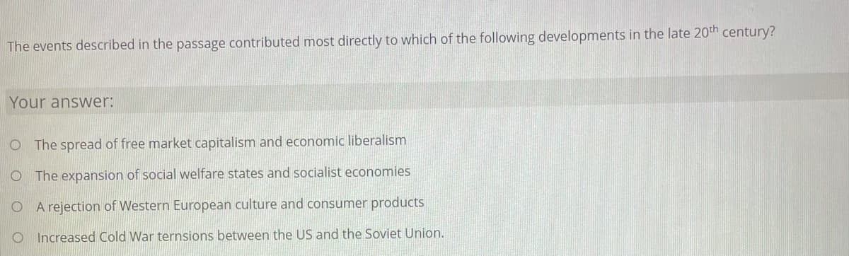 The events described in the passage contributed most directly to which of the following developments in the late 20th century?
Your answer:
O The spread of free market capitalism and economic liberalism
O The expansion of social welfare states and socialist economies
O A rejection of Western European culture and consumer products
Increased Cold War ternsions between the US and the Soviet Union.
