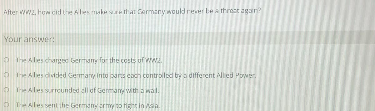 After WW2, how did the Allies make sure that Germany would never be a threat again?
Your answer:
O The Allies charged Germany for the costs of WW2.
O The Allies divided Germany into parts each controlled by a different Allied Power.
O The Allies surrounded all of Germany with a wall.
O The Allies sent the Germany army to fight in Asia.
