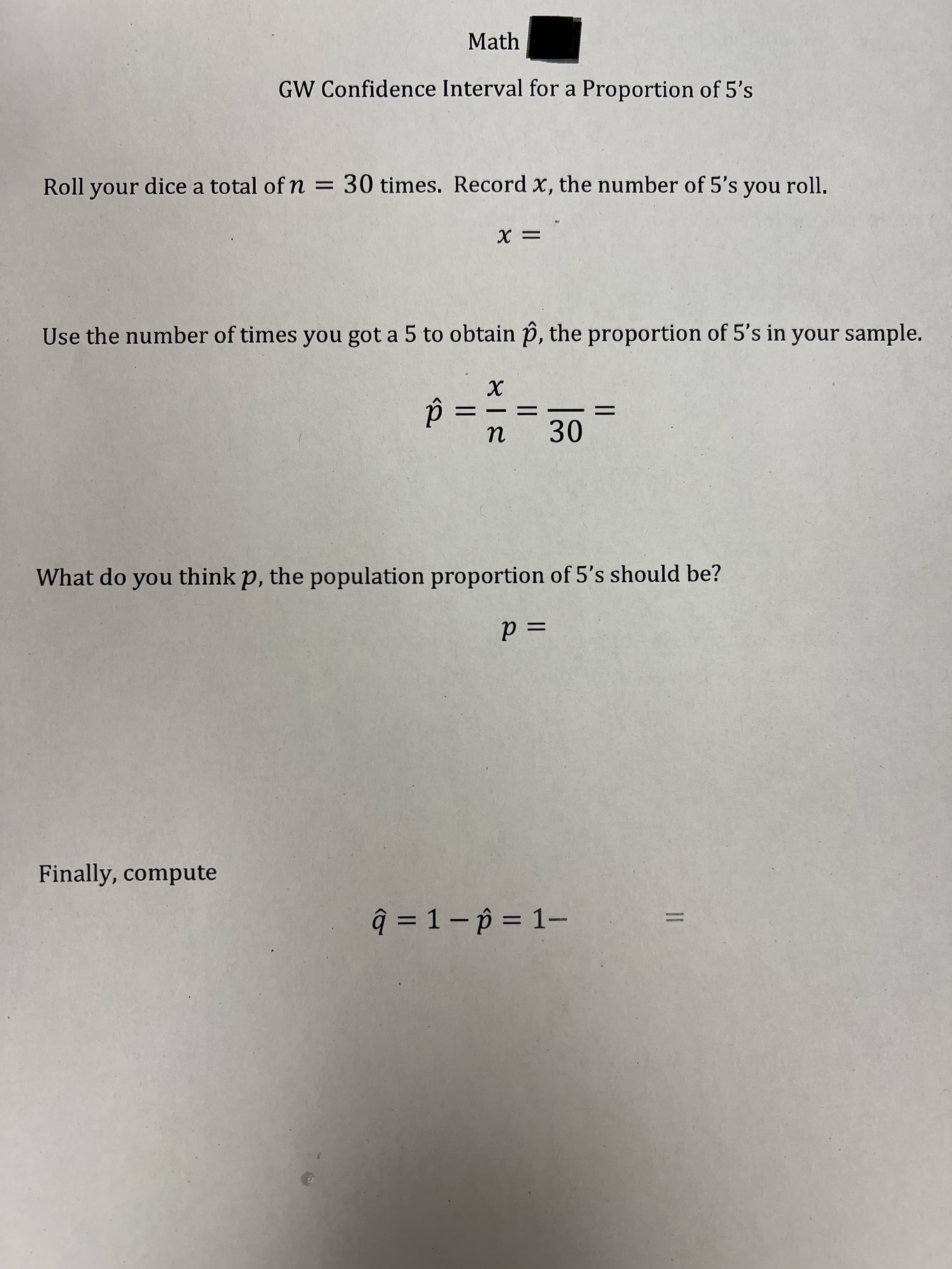 Math
GW Confidence Interval for a Proportion of 5's
Roll your dice a total of n = 30 times. Record x, the number of 5's you roll.
Use the number of times you got a 5 to obtain p, the proportion of 5's in your sample.
||
30
What do you think p, the population proportion of 5's should be?
= d
Finally, compute
ĝ = 1 – p = 1–
