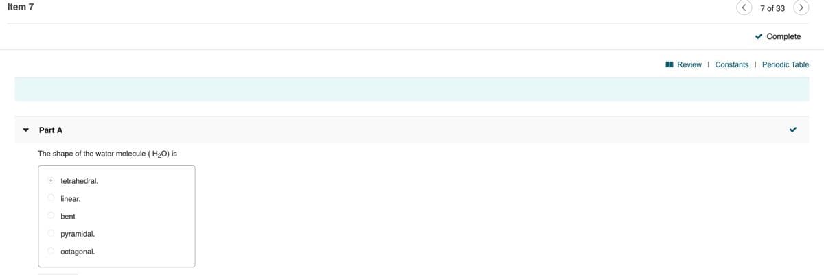 Item 7
7 of 33
v Complete
I Review I Constants
Periodic Table
Part A
The shape of the water molecule ( H20) is
tetrahedral.
linear.
bent
pyramidal.
octagonal.
O O O O
