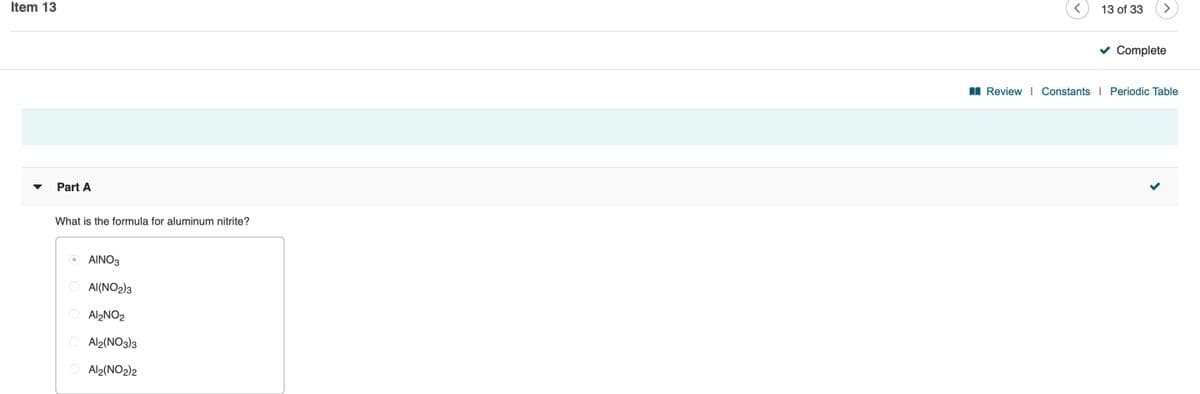 Item 13
13 of 33
Complete
I Review | Constants | Periodic Table
Part A
What is the formula for aluminum nitrite?
AINO3
Al(NO2)3
Al2NO2
Al2(NO3)3
O Al2(NO2)2

