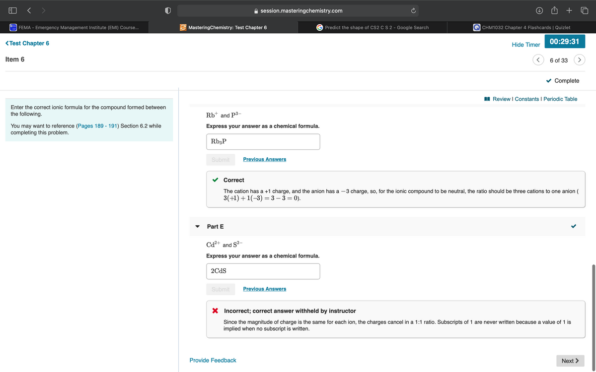 く>
session.masteringchemistry.com
OEMA
FEMA - Emergency Management Institute (EMI) Course...
MasteringChemistry: Test Chapter 6
Predict the shape of CS2 CS 2 - Google Search
CHM1032 Chapter 4 Flashcards | Quizlet
<Test Chapter 6
Hide Timer
00:29:31
Item 6
6 of 33
Complete
I Review I Constants I Periodic Table
Enter the correct ionic formula for the compound formed between
the following.
Rb* and P3-
You may want to reference (Pages 189 - 191) Section 6.2 while
completing this problem.
Express your answer as a chemical formula.
Rb;P
Submit
Previous Answers
Correct
The cation has a +1 charge, and the anion has a -3 charge, so, for the ionic compound to be neutral, the ratio should be three cations to one anion (
3(+1)+1(-3) = 3 – 3 = 0).
Part E
Cd²+ and S?-
Express your answer as a chemical formula.
2CdS
Submit
Previous Answers
X Incorrect; correct answer withheld by instructor
Since the magnitude of charge is the same for each ion, the charges cancel in a 1:1 ratio. Subscripts of 1 are never written because a value of 1 is
implied when no subscript is written.
Provide Feedback
Next >
