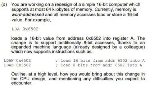 (d) You are working on a redesign of a simple 16-bit computer which
supports at most 64 kilobytes of memory. Currently, memory is
word-addressed and all memory accesses load or store a 16-bit
value. For example,
LDA Ox6502
loads a 16-bit value from address Ox6502 into register A. The
change is to support additionally 8-bit accesses, thanks to an
expanded machine language (already designed by a colleague)
which now supports instructions such as:
; load 16 bits from addr 6502 into A
; load 8 bits from addr 6502 into A
LDAW Ox6502
LDAB Ox6502
Outline, at a high level, how you would bring about this change in
the CPU design, and mentioning any difficulties you expect to
encounter.
