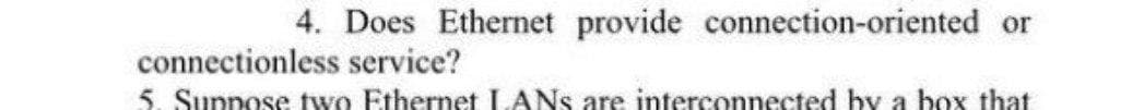 4. Does Ethernet provide connection-oriented or
connectionless service?
5. Suppose two Ethernet LANS are interconnected by a box that
