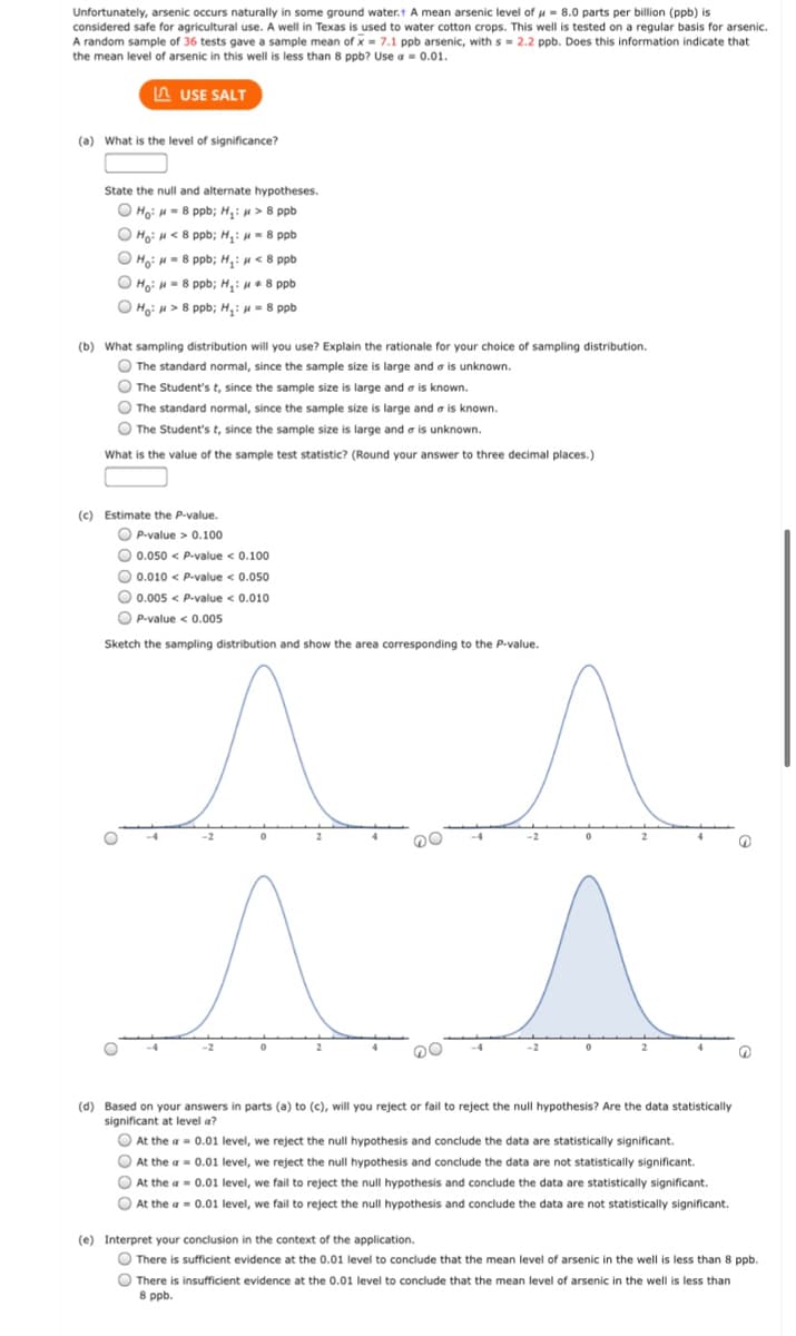 Unfortunately, arsenic occurs naturally in some ground water.t A mean arsenic level of u = 8.0 parts per billion (ppb) is
considered safe for agricultural use. A well in Texas is used to water cotton crops. This well is tested on a regular basis for arsenic.
A random sample of 36 tests gave a sample mean of x = 7.1 ppb arsenic, with s = 2.2 ppb. Does this information indicate that
the mean level of arsenic in this well is less than 8 ppb? Use a = 0.01.
A USE SALT
(a) What is the level of significance?
State the null and alternate hypotheses.
O Ho: H= 8 ppb; H,: H > 8 ppb
O Ho: H < 8 ppb; H,: u = 8 ppb
O Ho: H- 8 ppb; H,: H< 8 ppb
O Ho: = 8 ppb; H,: H+ 8 ppb
O Ho: H> 8 ppb; H: H = 8 ppb
(b) What sampling distribution will you use? Explain the rationale for your choice of sampling distribution.
O The standard normal, since the sample size is large and a is unknown.
O The Student's t, since the sample size is large and a is known.
O The standard normal, since the sample size is large and a is known.
O The Student's t, since the sample size is large and a is unknown.
What is the value of the sample test statistic? (Round your answer to three decimal places.)
the
O P-value > 0.100
O 0.050 < P.value < 0.100
O 0.010 < P-value < 0.050
O 0.005 < P.value < 0.010
O P-value < 0.005
Sketch the sampling distribution and show the area corresponding to the P-value.
-2
-2
(d) Based on your answers in parts (a) to (c), will you reject or fail to reject the null hypothesis? Are the data statistically
significant at level a?
O At the a = 0.01 level, we reject the null hypothesis and conclude the data are statistically significant.
O At the a = 0.01 level, we reject the null hypothesis and conclude the data are not statistically significant.
O At the a = 0.01 level, we fail to reject the null hypothesis and conclude the data are statistically significant.
O At the a = 0.01 level, we fail to reject the null hypothesis and conclude the data are not statistically significant.
(e) Interpret your conclusion in the context of the application.
There is sufficient evidence at the 0.01 level to conclude that the mean level of arsenic in the well is less than 8 ppb.
O There is insufficient evidence at the 0.01 level to conclude that the mean level of arsenic in the well is less than
8 ppb.
