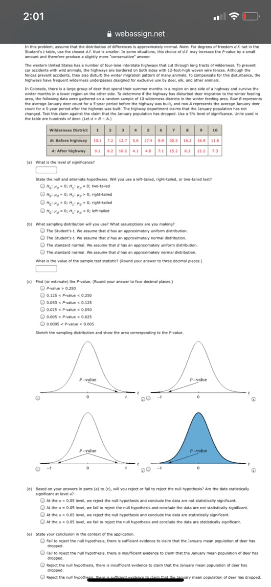 2:01
A webassign.net
n this problem, assume that the distribution of differences is approximately normal. Note: For degrees of freedom d.f. not in the
Student's t table, use the closest d.s. that is smaller. In some situations, this choice of d.f. may increase the P-value by a small
amount and therefore produce a slightly more "conservative" answer.
The western United States has a number of four-lane interstate highways that cut through long tracts of wilderness. To prevent
car accidents with wild animals, the highways are bordered on both sides with 12-foot-high woven wire fences. Although the
fences prevent accidents, they also disturb the winter migration pattern of many animals. To compensate for this disturbance, the
highways have frequent wilderness underpasses designed for exclusive use by deer, elk, and other animals.
In Colorado, there is a large group of deer that spend their summer months in a region on one side of a highway and survive the
winter months in a lower region on the other side. To determine if the highway has disturbed deer migration to the winter feeding
area, the following data were gathered on a random sample of 10 wilderness districts in the winter feeding area. Row B represents
the average January deer count for a 5-year period before the highway was built, and row A represents the average January deer
count for a 5-year period after the highway was built. The highway department claims that the January population has not
changed. Test this claim against the claim that the January population has dropped. Use a 5% level of significance. Units used in
the table are hundreds of deer. (Let d-8- A.)
1 2 34 s678 9 10
B: Before highway 10.1 7.2 12.7 5.6 17.4 9.9 20.5 16.2 18.9 11.6
A: After highway 9.1 8.2 10.2 4.1 4.0 7.1 15.2 8.3 12.2 7.3
Wilderness District
(a) What is the level of significance?
State the null and alternate hypotheses. Will you use a left-tailed, right-tailed, or two-tailed test?
O Hoi Ma- 0; H,: 0; two-tailed
O Ho: Ma - 0; H,: M> 0; right-tailed
O Ho: Hg > 0; H,: M- 0; right-tailed
O Ho: Ha- 0; H: Mg < 0; left-tailed
(b) What sampling distribution will you use? What assumptions are you making?
O The Student's t. We assume that d has an approximately uniform distribution.
O The Student's t. We assume that d has an approximately normal distribution.
O The standard normal. We assume that d has an approximately uniform distribution.
O The standard normal. We assume that d has an approximately normal distribution.
What is the value of the sample test statistic? (Round your answer to three decimal places.)
(c) Find (or estimate) the P-value. (Round your answer to four decimal places.)
O Pvalue > 0.250
0.125 < P-value < 0.250
O 0.050 < Pvalue <0.125
O 0.025 < Pvalue < 0.050
O 0.005 < pvalue < 0.025
O 0.0005 < P-value < 0.005
Sketch the sampling distribution and show the area corresponding to the P-value.
A.
P-value
P-value
-t
P-value
P-value
-t
(d) Based on your answers in parts (a) to (c), will you reject or fail to reject the null hypothesis? Are the data statistically
significant at level a?
O At the a- 0.05 level, we reject the null hypothesis and conclude the data are not statistically significant.
O At the a 0.05 level, we fail to reject the null hypothesis and conclude the data are not statistically significant.
O At the a- 0.05 level, we reject the null hypothesis and conclude the data are statistically significant.
O At the a= 0.05 level, we fail to reject the null hypothesis and conclude the data are statistically significant.
(e) State your conclusion in the context of the application.
O Fail to reject the null hypothesis, there is sufficient evidence to claim that the January mean population of deer has
dropped.
O Fail to reject the null hypothesis, there is insufficient evidence to claim that the January mean population of deer has
dropped.
O Reject the null hypothesis, there is insufficient evidence to claim that the January mean population of deer has
dropped.
O Reject the null hypothesis there is sufficient evidence tn claim that the lanuary mean population of deer has dropped.
