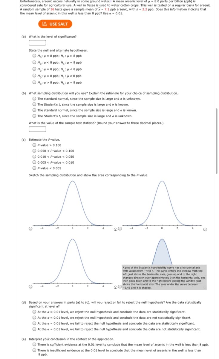 Unfortunately, arsenic occurs naturally in some ground water.t A mean arsenic level of u = 8.0 parts per billion (ppb) is
considered safe for agricultural use. A well in Texas is used to water cotton crops. This well is tested on a regular basis for arsenic.
A random sample of 36 tests gave a sample mean of x = 7.1 ppb arsenic, with s = 2.2 ppb. Does this information indicate that
the mean level of arsenic in this well is less than 8 ppb? Use a = 0.01.
A USE SALT
(a) What is the level of significance?
State the null and alternate hypotheses.
O Họ: u = 8 ppb; H,: u > 8 ppb
O Ho: H< 8 ppb; H: u = 8 ppb
O Ho: H = 8 ppb; H,: u < 8 ppb
O Ho: H= 8 ppb; H: u+ 8 ppb
HoiH> 8 ppb; H,: u = 8 ppb
(b) What sampling distribution will you use? Explain the rationale for your choice of sampling distribution.
The standard normal, since the sample size is large and a is unknown.
O The Student's t, since the sample size is large and a is known.
O The standard normal, since the sample size is large and a is known.
The Student's t, since the sample size is large and a is unknown.
What is the value of the sample test statistic? (Round your answer to three decimal places.)
(c) Estimate the P-value.
O P-value > 0.100
O 0.050 < P-value < 0.100
O 0.010 < P-value < 0.050
O 0.005 < P-value < 0.010
O
P-value < 0.005
Sketch the sampling distribution and show the area corresponding to the P-value.
-4
-2
A plot of the Student's t-probability curve has a horizontal axis
with values from -4 to 4. The curve enters the window from the
left, just above the horizontal axis, goes up and to the right,
changes direction over approximately o on the horizontal axis, and
then goes down and to the right before exiting the window just
above the horizontal axis. The area under the curve between
DO-2.45 and 4 is shaded.
(d) Based on your answers in parts (a) to (c), will you reject or fail to reject the null hypothesis? Are the data statistically
significant at level a?
O At the a = 0.01 level, we reject the null hypothesis and conclude the data are statistically significant.
O At the a = 0.01 level, we reject the null hypothesis and conclude the data are not statistically significant.
O At the a = 0.01 level, we fail to reject the null hypothesis and conclude the data are statistically significant.
O At the a = 0.01 level, we fail to reject the null hypothesis and conclude the data are not statistically significant.
(e) Interpret your conclusion in the context of the application.
O There is sufficient evidence at the 0.01 level to conclude that the mean level of arsenic in the well is less than 8 ppb.
O
There is insufficient evidence at the 0.01 level to conclude that the mean level of arsenic in the well is less than
8 ppb.
