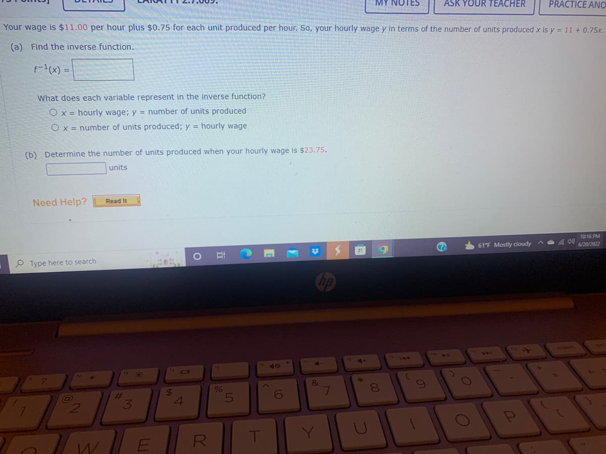 ### Mathematics Problem: Inverse Functions and Wage Calculation

**Problem Statement:**
Your wage is $11.00 per hour plus $0.75 for each unit produced per hour. So, your hourly wage \( y \) in terms of the number of units produced \( x \) is \( y = 11 + 0.75x \).

#### (a) Find the inverse function.
\( f^{-1}(x) = \) [__________]

#### (b) Interpret the Variables
What does each variable represent in the inverse function?

- [ ] \( x = \) hourly wage; \( y = \) number of units produced
- [ ] \( x = \) number of units produced; \( y = \) hourly wage

#### (c) Determine the Number of Units Produced
Calculate the number of units produced when your hourly wage is $23.75.
[__________] units

**Need Help?**
Click on the "Read It" button for further assistance.

### Explanation:
The problem involves finding the inverse of a given linear function used to compute hourly wages based on units produced, and interpreting the resulting function to determine the number of units required to achieve a specified hourly wage.

The provided function, \( y = 11 + 0.75x \), expresses the hourly wage \( y \) depending on the number of units \( x \) produced per hour. To solve part (a), we need to find \( x = f^{-1}(y) \) which will express the number of units produced given an hourly wage.

For part (c), solving for the number of units when the hourly wage is $23.75 will require substituting the wage back into the inverse function found in part (a).

*Note: Ensure all mathematical computations are verified for accuracy.*

### Further Assistance:
For more detailed explanations, please utilize the provided "Read It" resource.